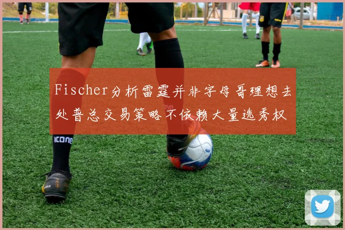 Fischer分析雷霆并非字母哥理想去处普总交易策略不依赖大量选秀权