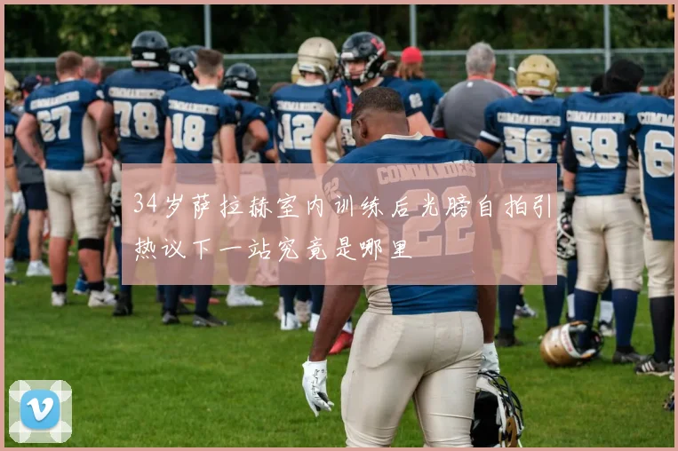 34岁萨拉赫室内训练后光膀自拍引热议下一站究竟是哪里