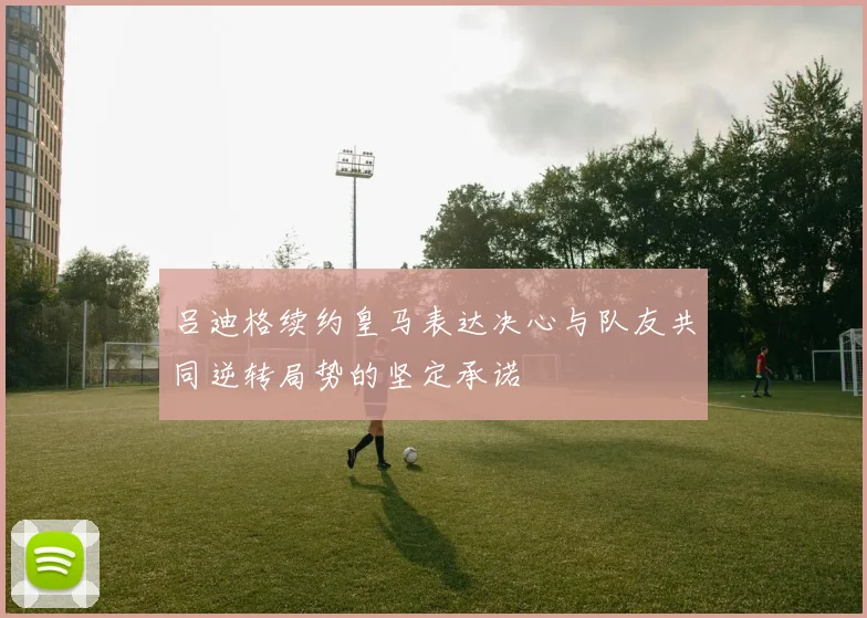 吕迪格续约皇马表达决心与队友共同逆转局势的坚定承诺