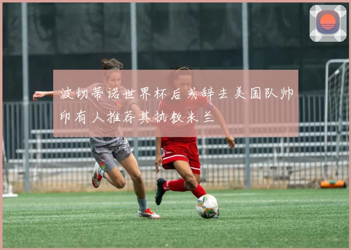 波切蒂诺世界杯后或辞去美国队帅印有人推荐其执教米兰