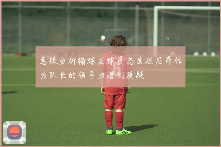 意媒分析输球后球员态度迈尼昂作为队长的领导力遭到质疑