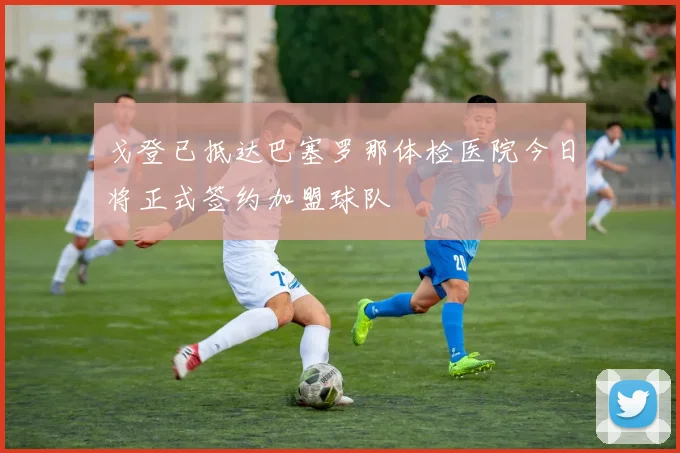 戈登已抵达巴塞罗那体检医院今日将正式签约加盟球队