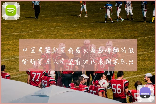 中国男篮新星崭露头角庞峥麟冯傲徐昕等五人有望首次代表国家队出战