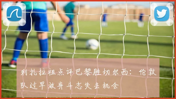 利扎拉祖点评巴黎胜切尔西：伦敦队过早放弃斗志失去机会