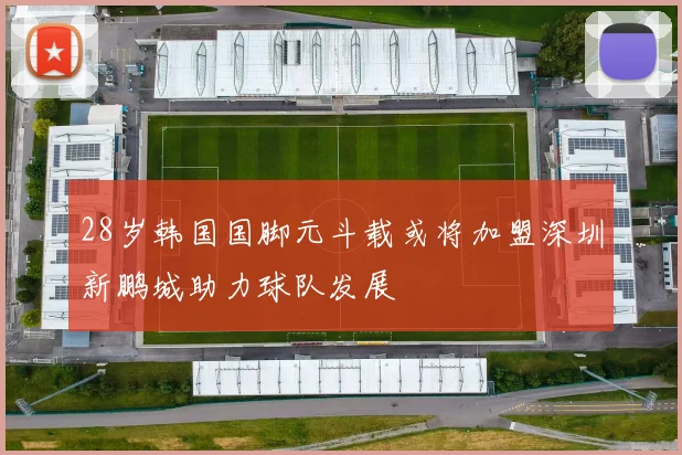 28岁韩国国脚元斗载或将加盟深圳新鹏城助力球队发展