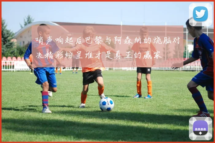 哨声响起后巴黎与阿森纳的烧脑对决精彩纷呈谁才是真正的赢家
