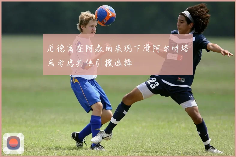 厄德高在阿森纳表现下滑阿尔特塔或考虑其他引援选择