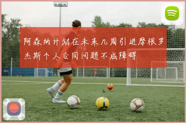阿森纳计划在未来几周引进摩根罗杰斯个人合同问题不成障碍