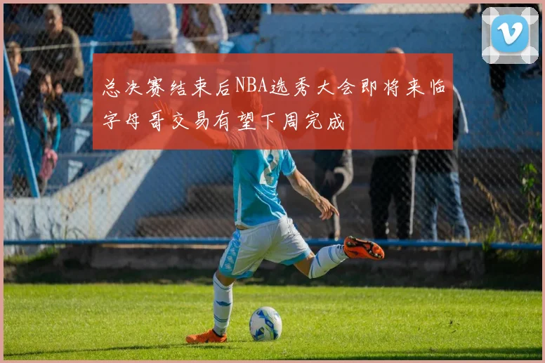 总决赛结束后NBA选秀大会即将来临字母哥交易有望下周完成