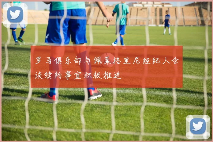 罗马俱乐部与佩莱格里尼经纪人会谈续约事宜积极推进