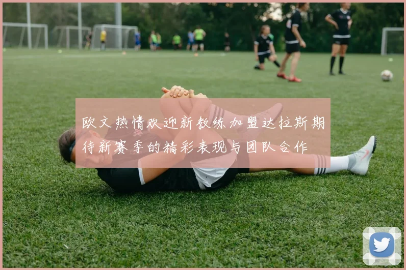 欧文热情欢迎新教练加盟达拉斯期待新赛季的精彩表现与团队合作