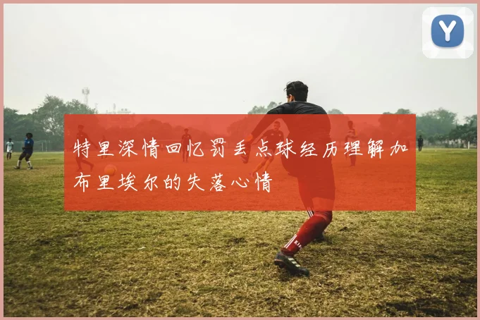 特里深情回忆罚丢点球经历理解加布里埃尔的失落心情