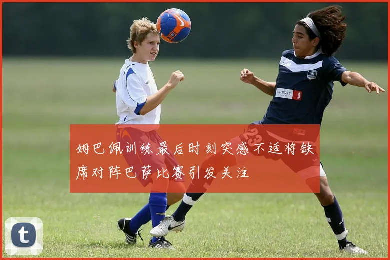 姆巴佩训练最后时刻突感不适将缺席对阵巴萨比赛引发关注
