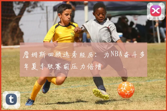 詹姆斯回顾选秀经历：为NBA奋斗多年夏季联赛前压力倍增