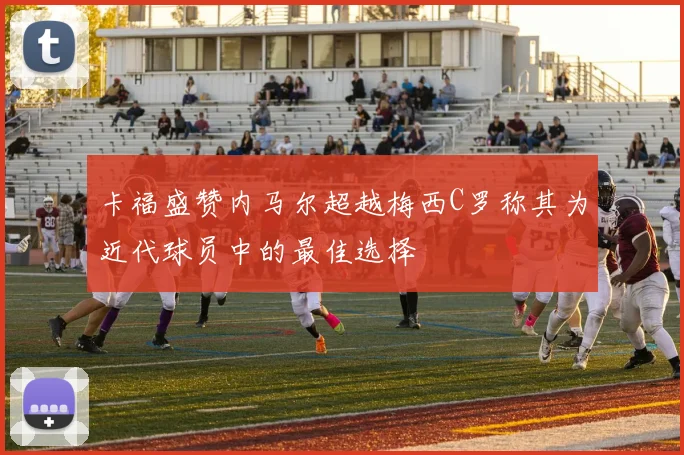 卡福盛赞内马尔超越梅西C罗称其为近代球员中的最佳选择