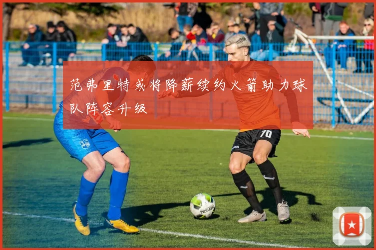 范弗里特或将降薪续约火箭助力球队阵容升级