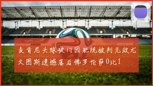 麦肯尼头球破门因犯规被判无效尤文图斯遗憾落后佛罗伦萨0比1