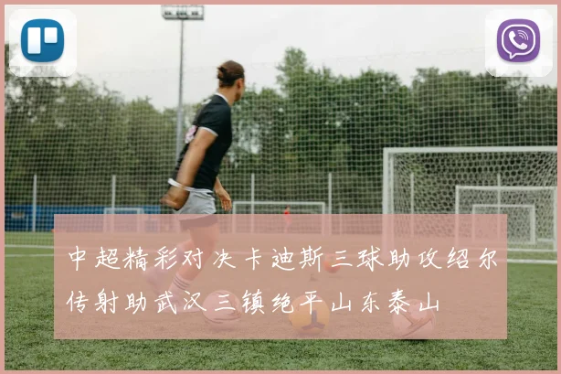 中超精彩对决卡迪斯三球助攻绍尔传射助武汉三镇绝平山东泰山
