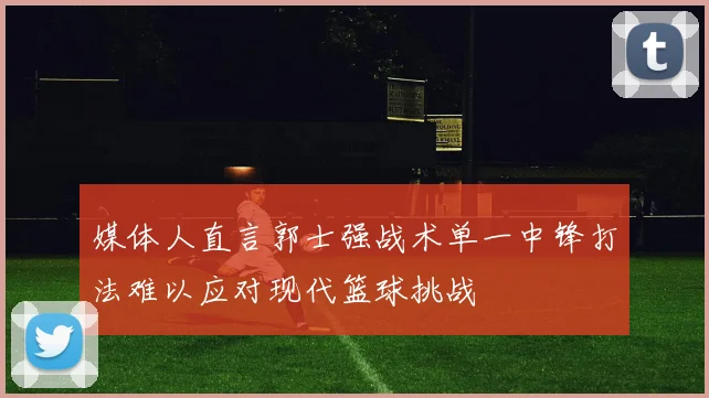 媒体人直言郭士强战术单一中锋打法难以应对现代篮球挑战