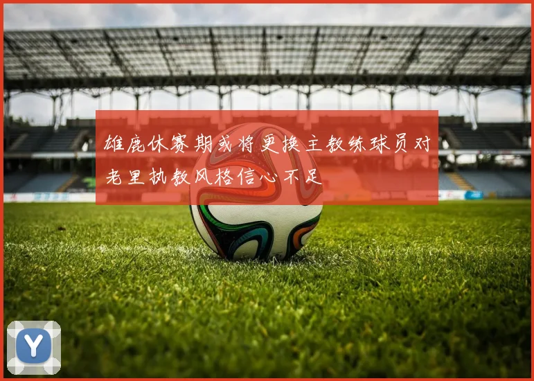 雄鹿休赛期或将更换主教练球员对老里执教风格信心不足