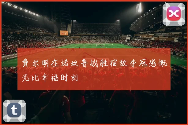 费尔明在诺坎普战胜宿敌夺冠感慨无比幸福时刻