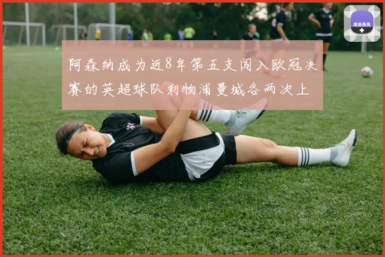 阿森纳成为近8年第五支闯入欧冠决赛的英超球队利物浦曼城各两次上演辉煌