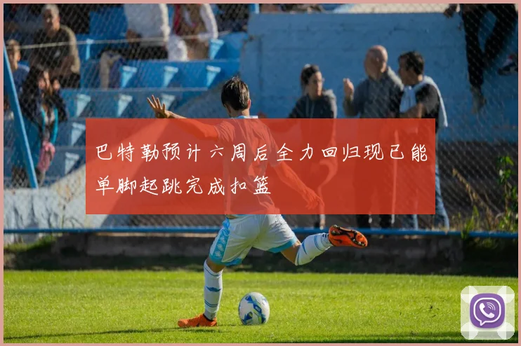 巴特勒预计六周后全力回归现已能单脚起跳完成扣篮