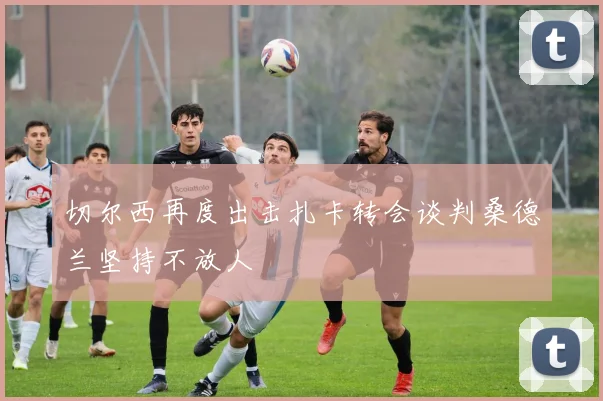切尔西再度出击扎卡转会谈判桑德兰坚持不放人