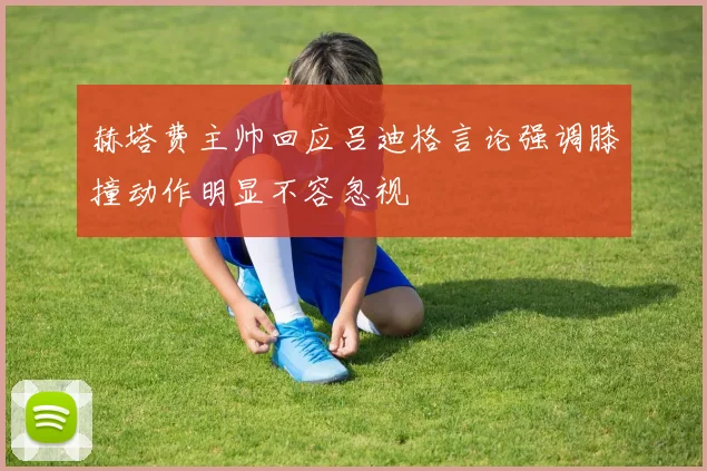 赫塔费主帅回应吕迪格言论强调膝撞动作明显不容忽视