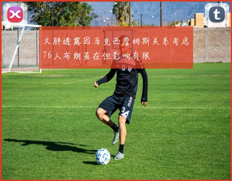 文胖透露因马克西詹姆斯关系考虑76人布朗虽在但影响有限